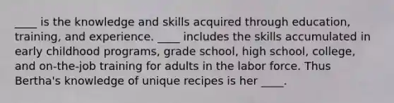 ____ is the knowledge and skills acquired through education, training, and experience. ____ includes the skills accumulated in early childhood programs, grade school, high school, college, and on-the-job training for adults in the labor force. Thus Bertha's knowledge of unique recipes is her ____.