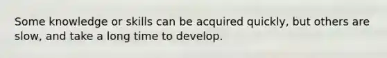 Some knowledge or skills can be acquired quickly, but others are slow, and take a long time to develop.