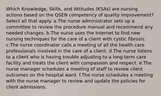 Which Knowledge, Skills, and Attitudes (KSAs) are nursing actions based on the QSEN competency of quality improvement? Select all that apply. a.The nurse administrator sets up a committee to review the procedure manual and recommend any needed changes. b.The nurse uses the Internet to find new nursing techniques for the care of a client with cystic fibrosis. c.The nurse coordinator calls a meeting of all the health care professionals involved in the care of a client. d.The nurse listens to a client who is having trouble adjusting to a long-term care facility and treats the client with compassion and respect. e.The nurse manager schedules a meeting of staff to review client outcomes on the hospital ward. f.The nurse schedules a meeting with the nurse manager to review and update the policies for client admissions.