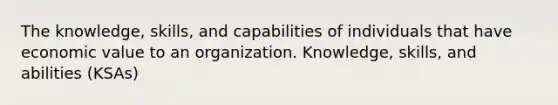 The knowledge, skills, and capabilities of individuals that have economic value to an organization. Knowledge, skills, and abilities (KSAs)