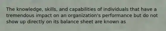 The knowledge, skills, and capabilities of individuals that have a tremendous impact on an organization's performance but do not show up directly on its balance sheet are known as