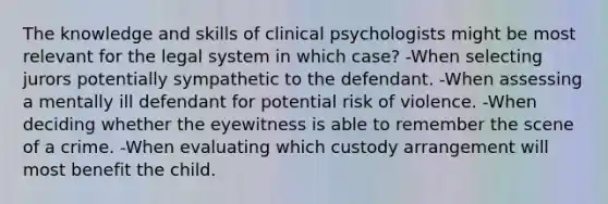 The knowledge and skills of clinical psychologists might be most relevant for the legal system in which case? -When selecting jurors potentially sympathetic to the defendant. -When assessing a mentally ill defendant for potential risk of violence. -When deciding whether the eyewitness is able to remember the scene of a crime. -When evaluating which custody arrangement will most benefit the child.