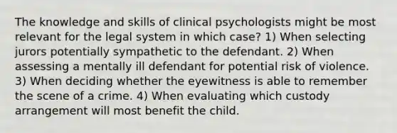 The knowledge and skills of clinical psychologists might be most relevant for the legal system in which case? 1) When selecting jurors potentially sympathetic to the defendant. 2) When assessing a mentally ill defendant for potential risk of violence. 3) When deciding whether the eyewitness is able to remember the scene of a crime. 4) When evaluating which custody arrangement will most benefit the child.