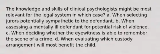 The knowledge and skills of clinical psychologists might be most relevant for the legal system in which case? a. When selecting jurors potentially sympathetic to the defendant. b. When assessing a mentally ill defendant for potential risk of violence. c. When deciding whether the eyewitness is able to remember the scene of a crime. d. When evaluating which custody arrangement will most benefit the child.