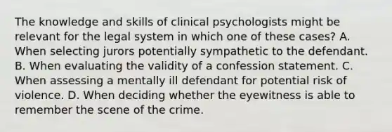 The knowledge and skills of clinical psychologists might be relevant for the legal system in which one of these cases? A. When selecting jurors potentially sympathetic to the defendant. B. When evaluating the validity of a confession statement. C. When assessing a mentally ill defendant for potential risk of violence. D. When deciding whether the eyewitness is able to remember the scene of the crime.