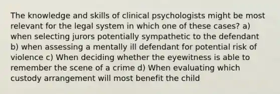 The knowledge and skills of clinical psychologists might be most relevant for the legal system in which one of these cases? a) when selecting jurors potentially sympathetic to the defendant b) when assessing a mentally ill defendant for potential risk of violence c) When deciding whether the eyewitness is able to remember the scene of a crime d) When evaluating which custody arrangement will most benefit the child