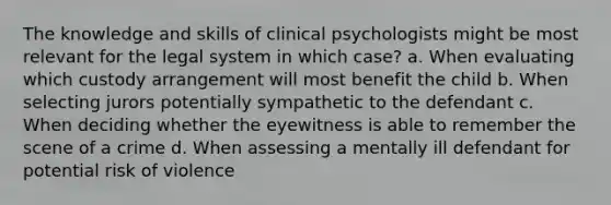 The knowledge and skills of clinical psychologists might be most relevant for the legal system in which case? a. When evaluating which custody arrangement will most benefit the child b. When selecting jurors potentially sympathetic to the defendant c. When deciding whether the eyewitness is able to remember the scene of a crime d. When assessing a mentally ill defendant for potential risk of violence