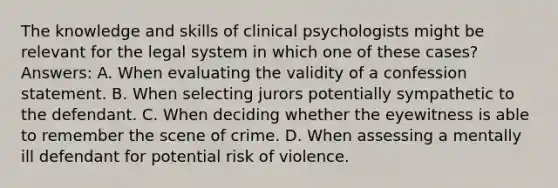 The knowledge and skills of clinical psychologists might be relevant for the legal system in which one of these cases? Answers: A. When evaluating the validity of a confession statement. B. When selecting jurors potentially sympathetic to the defendant. C. When deciding whether the eyewitness is able to remember the scene of crime. D. When assessing a mentally ill defendant for potential risk of violence.