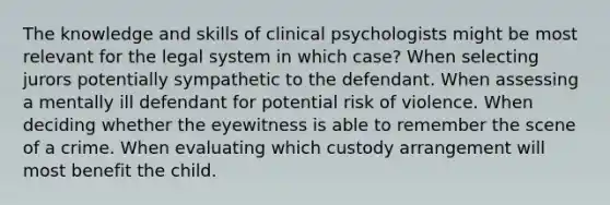 The knowledge and skills of clinical psychologists might be most relevant for the legal system in which case? When selecting jurors potentially sympathetic to the defendant. When assessing a mentally ill defendant for potential risk of violence. When deciding whether the eyewitness is able to remember the scene of a crime. When evaluating which custody arrangement will most benefit the child.