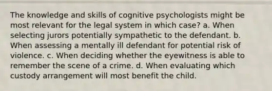 The knowledge and skills of cognitive psychologists might be most relevant for the legal system in which case? a. When selecting jurors potentially sympathetic to the defendant. b. When assessing a mentally ill defendant for potential risk of violence. c. When deciding whether the eyewitness is able to remember the scene of a crime. d. When evaluating which custody arrangement will most benefit the child.