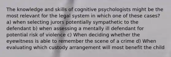 The knowledge and skills of cognitive psychologists might be the most relevant for the legal system in which one of these cases? a) when selecting jurors potentially sympathetic to the defendant b) when assessing a mentally ill defendant for potential risk of violence c) When deciding whether the eyewitness is able to remember the scene of a crime d) When evaluating which custody arrangement will most benefit the child