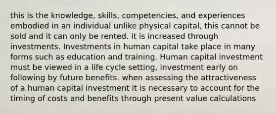 this is the knowledge, skills, competencies, and experiences embodied in an individual unlike physical capital, this cannot be sold and it can only be rented. it is increased through investments. Investments in human capital take place in many forms such as education and training. Human capital investment must be viewed in a life cycle setting, investment early on following by future benefits. when assessing the attractiveness of a human capital investment it is necessary to account for the timing of costs and benefits through present value calculations