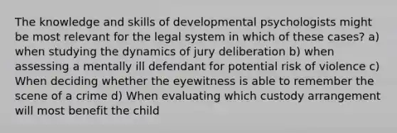 The knowledge and skills of developmental psychologists might be most relevant for the legal system in which of these cases? a) when studying the dynamics of jury deliberation b) when assessing a mentally ill defendant for potential risk of violence c) When deciding whether the eyewitness is able to remember the scene of a crime d) When evaluating which custody arrangement will most benefit the child