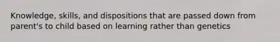 Knowledge, skills, and dispositions that are passed down from parent's to child based on learning rather than genetics