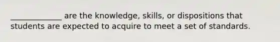 _____________ are the knowledge, skills, or dispositions that students are expected to acquire to meet a set of standards.