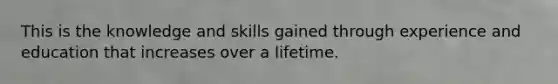 This is the knowledge and skills gained through experience and education that increases over a lifetime.