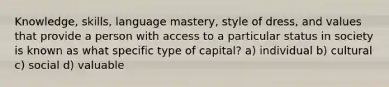 Knowledge, skills, language mastery, style of dress, and values that provide a person with access to a particular status in society is known as what specific type of capital? a) individual b) cultural c) social d) valuable