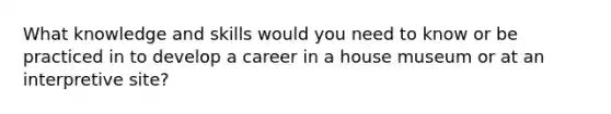What knowledge and skills would you need to know or be practiced in to develop a career in a house museum or at an interpretive site?