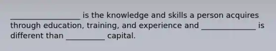 __________________ is the knowledge and skills a person acquires through education, training, and experience and ______________ is different than __________ capital.