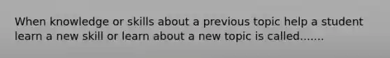 When knowledge or skills about a previous topic help a student learn a new skill or learn about a new topic is called.......