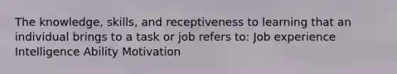 The knowledge, skills, and receptiveness to learning that an individual brings to a task or job refers to: Job experience Intelligence Ability Motivation