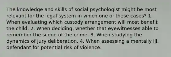 The knowledge and skills of social psychologist might be most relevant for the legal system in which one of these cases? 1. When evaluating which custody arrangement will most benefit the child. 2. When deciding, whether that eyewitnesses able to remember the scene of the crime. 3. When studying the dynamics of jury deliberation. 4. When assessing a mentally ill, defendant for potential risk of violence.