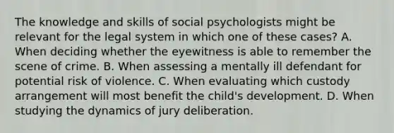 The knowledge and skills of social psychologists might be relevant for the legal system in which one of these cases? A. When deciding whether the eyewitness is able to remember the scene of crime. B. When assessing a mentally ill defendant for potential risk of violence. C. When evaluating which custody arrangement will most benefit the child's development. D. When studying the dynamics of jury deliberation.