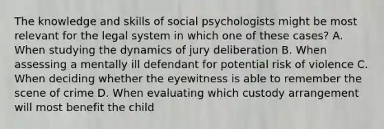 The knowledge and skills of social psychologists might be most relevant for the legal system in which one of these cases? A. When studying the dynamics of jury deliberation B. When assessing a mentally ill defendant for potential risk of violence C. When deciding whether the eyewitness is able to remember the scene of crime D. When evaluating which custody arrangement will most benefit the child