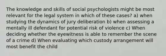 The knowledge and skills of social psychologists might be most relevant for the legal system in which of these cases? a) when studying the dynamics of jury deliberation b) when assessing a mentally ill defendant for potential risk of violence c) When deciding whether the eyewitness is able to remember the scene of a crime d) When evaluating which custody arrangement will most benefit the child