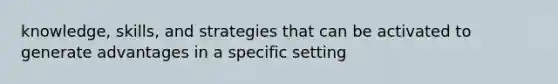 knowledge, skills, and strategies that can be activated to generate advantages in a specific setting