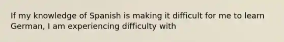 If my knowledge of Spanish is making it difficult for me to learn German, I am experiencing difficulty with