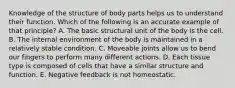 Knowledge of the structure of body parts helps us to understand their function. Which of the following is an accurate example of that principle? A. The basic structural unit of the body is the cell. B. The internal environment of the body is maintained in a relatively stable condition. C. Moveable joints allow us to bend our fingers to perform many different actions. D. Each tissue type is composed of cells that have a similar structure and function. E. Negative feedback is not homeostatic.