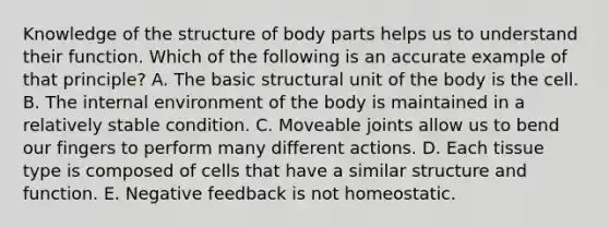 Knowledge of the structure of body parts helps us to understand their function. Which of the following is an accurate example of that principle? A. The basic structural unit of the body is the cell. B. The internal environment of the body is maintained in a relatively stable condition. C. Moveable joints allow us to bend our fingers to perform many different actions. D. Each tissue type is composed of cells that have a similar structure and function. E. Negative feedback is not homeostatic.