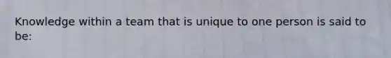 Knowledge within a team that is unique to one person is said to be: