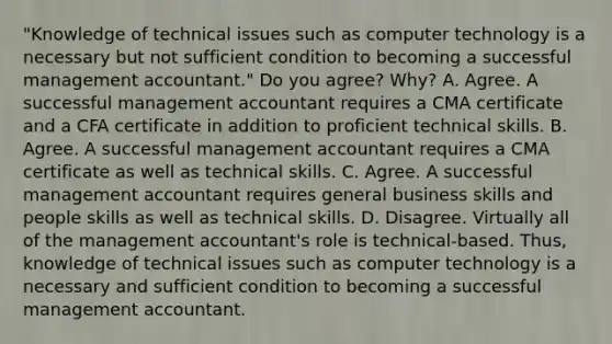 ​"Knowledge of technical issues such as computer technology is a necessary but not sufficient condition to becoming a successful management​ accountant." Do you​ agree? Why? A. Agree. A successful management accountant requires a CMA certificate and a CFA certificate in addition to proficient technical skills. B. Agree. A successful management accountant requires a CMA certificate as well as technical skills. C. Agree. A successful management accountant requires general business skills and people skills as well as technical skills. D. Disagree. Virtually all of the management​ accountant's role is​ technical-based. Thus, knowledge of technical issues such as computer technology is a necessary and sufficient condition to becoming a successful management accountant.