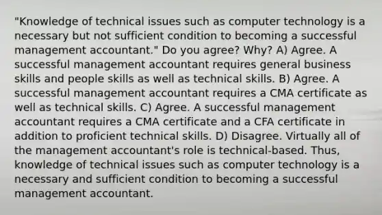 "Knowledge of technical issues such as computer technology is a necessary but not sufficient condition to becoming a successful management accountant." Do you agree? Why? A) Agree. A successful management accountant requires general business skills and people skills as well as technical skills. B) Agree. A successful management accountant requires a CMA certificate as well as technical skills. C) Agree. A successful management accountant requires a CMA certificate and a CFA certificate in addition to proficient technical skills. D) Disagree. Virtually all of the management accountant's role is technical-based. Thus, knowledge of technical issues such as computer technology is a necessary and sufficient condition to becoming a successful management accountant.