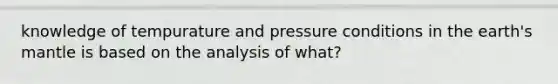 knowledge of tempurature and pressure conditions in the earth's mantle is based on the analysis of what?