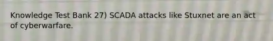 Knowledge Test Bank 27) SCADA attacks like Stuxnet are an act of cyberwarfare.