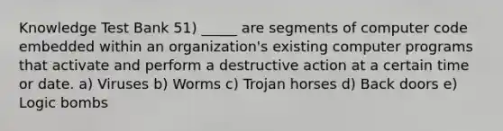 Knowledge Test Bank 51) _____ are segments of computer code embedded within an organization's existing computer programs that activate and perform a destructive action at a certain time or date. a) Viruses b) Worms c) Trojan horses d) Back doors e) Logic bombs