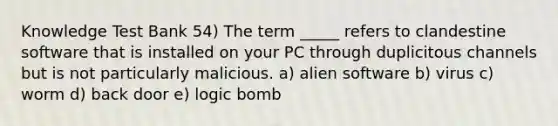 Knowledge Test Bank 54) The term _____ refers to clandestine software that is installed on your PC through duplicitous channels but is not particularly malicious. a) alien software b) virus c) worm d) back door e) logic bomb