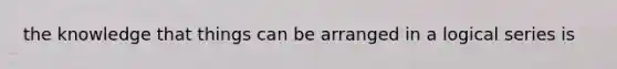 the knowledge that things can be arranged in a logical series is