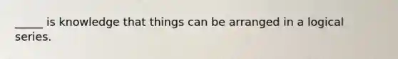 _____ is knowledge that things can be arranged in a logical series.