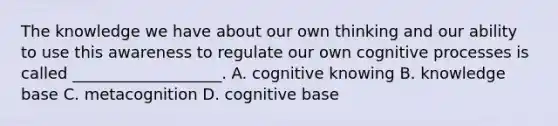 The knowledge we have about our own thinking and our ability to use this awareness to regulate our own cognitive processes is called ___________________. A. cognitive knowing B. knowledge base C. metacognition D. cognitive base