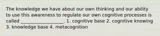 The knowledge we have about our own thinking and our ability to use this awareness to regulate our own cognitive processes is called ___________________. 1. cognitive base 2. cognitive knowing 3. knowledge base 4. metacognition