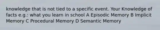 knowledge that is not tied to a specific event. Your Knowledge of facts e.g.: what you learn in school A Episodic Memory B Implicit Memory C Procedural Memory D Semantic Memory