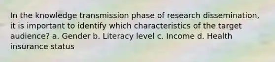 In the knowledge transmission phase of research dissemination, it is important to identify which characteristics of the target audience? a. Gender b. Literacy level c. Income d. Health insurance status