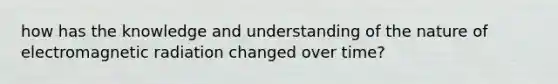 how has the knowledge and understanding of the nature of electromagnetic radiation changed over time?