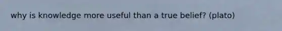 why is knowledge more useful than a true belief? (plato)