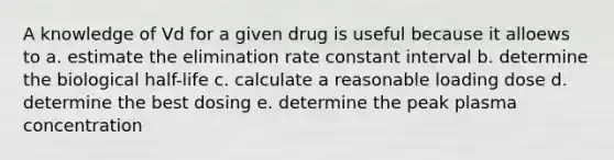 A knowledge of Vd for a given drug is useful because it alloews to a. estimate the elimination rate constant interval b. determine the biological half-life c. calculate a reasonable loading dose d. determine the best dosing e. determine the peak plasma concentration