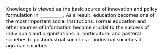 Knowledge is viewed as the basic source of innovation and policy formulation in __________. As a result, education becomes one of the most important social institutions. Formal education and other sources of information become crucial to the success of individuals and organizations. a. horticultural and pastoral societies b. postindustrial societies c. industrial societies d. agrarian societies